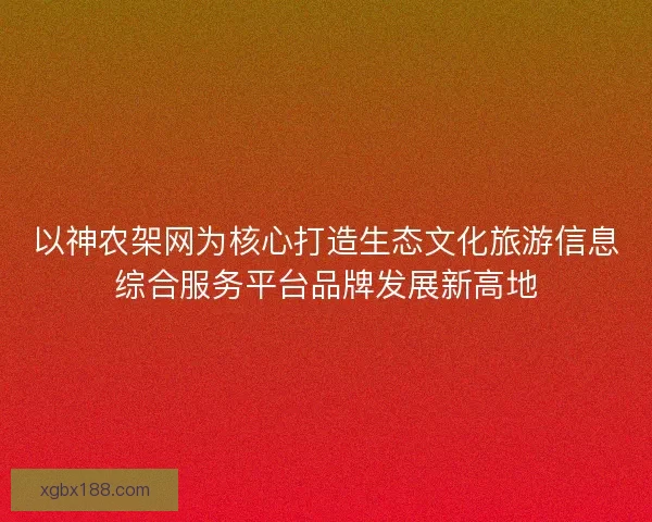 以神农架网为核心打造生态文化旅游信息综合服务平台品牌发展新高地