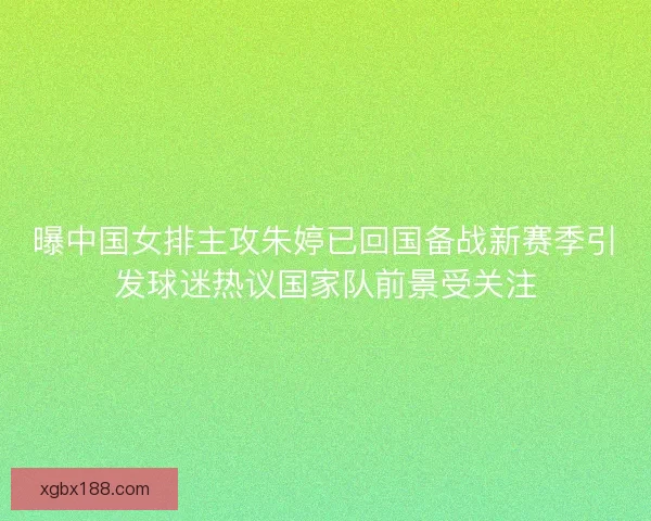 曝中国女排主攻朱婷已回国备战新赛季引发球迷热议国家队前景受关注
