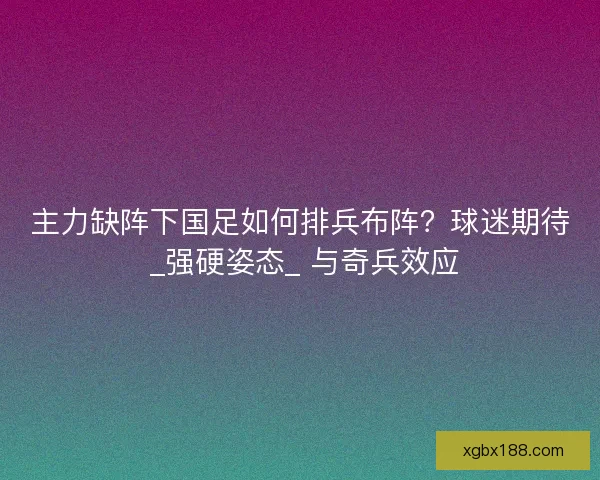 主力缺阵下国足如何排兵布阵？球迷期待 _强硬姿态_ 与奇兵效应