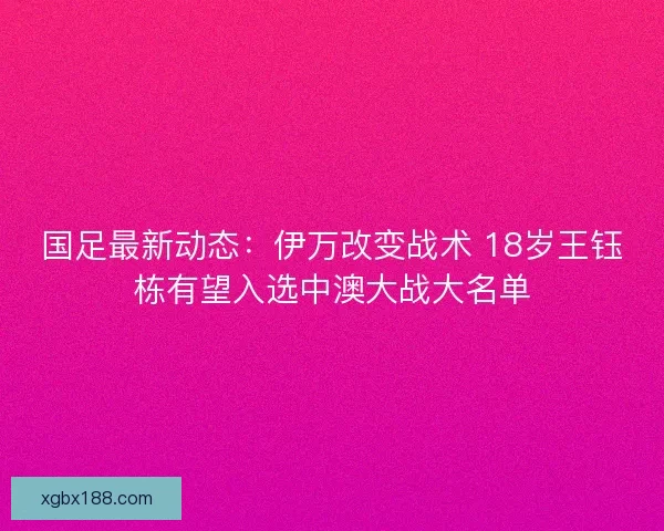 国足最新动态:伊万改变战术 18岁王钰栋有望入选中澳大战大名单 国足最新动态:伊万改变战术 18岁王钰栋有望入选中澳大战大名单