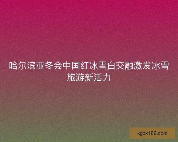 哈尔滨亚冬会中国红冰雪白交融激发冰雪旅游新活力 哈尔滨亚冬会中国红冰雪白交融激发冰雪旅游新活力