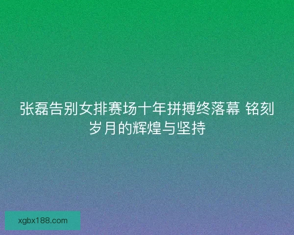张磊告别女排赛场十年拼搏终落幕 铭刻岁月的辉煌与坚持