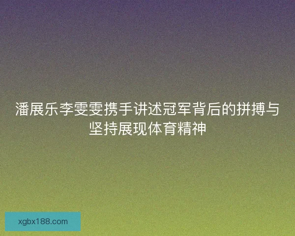 潘展乐李雯雯携手讲述冠军背后的拼搏与坚持展现体育精神