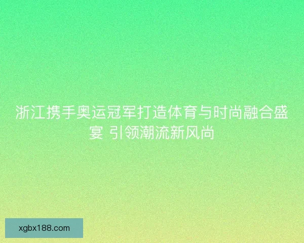 浙江携手奥运冠军打造体育与时尚融合盛宴 引领潮流新风尚