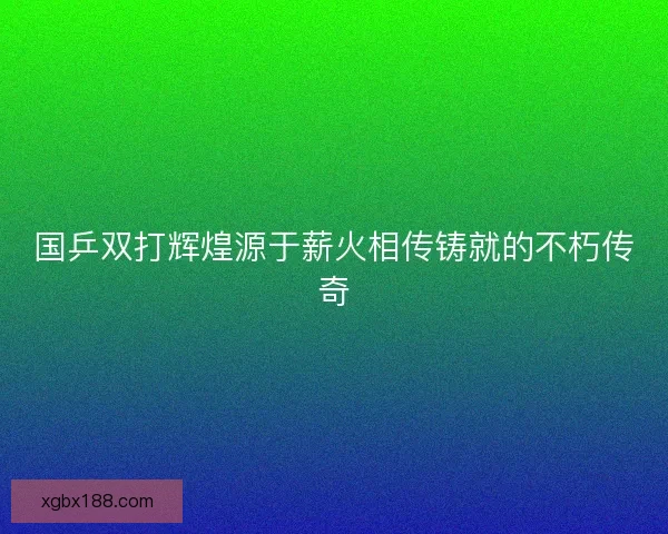 国乒双打辉煌源于薪火相传铸就的不朽传奇
