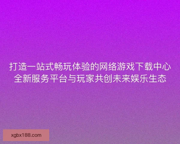 打造一站式畅玩体验的网络游戏下载中心全新服务平台与玩家共创未来娱乐生态