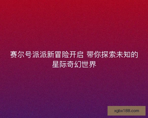 赛尔号派派新冒险开启 带你探索未知的星际奇幻世界
