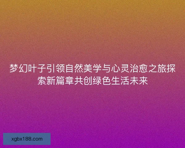 梦幻叶子引领自然美学与心灵治愈之旅探索新篇章共创绿色生活未来