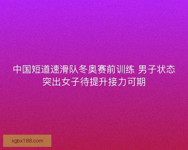中国短道速滑队冬奥赛前训练 男子状态突出女子待提升接力可期 中国短道速滑队冬奥赛前训练 男子状态突出女子待提升接力可期
