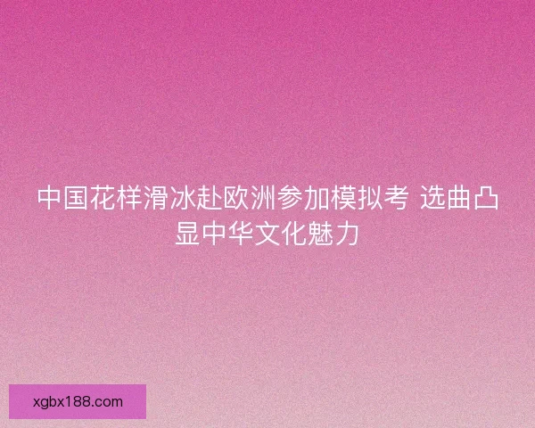 中国花样滑冰赴欧洲参加模拟考 选曲凸显中华文化魅力 中国花样滑冰赴欧洲参加模拟考 选曲凸显中华文化魅力