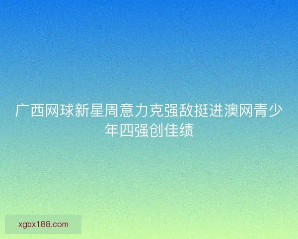 广西网球新星周意力克强敌挺进澳网青少年四强创佳绩 广西网球新星周意力克强敌挺进澳网青少年四强创佳绩