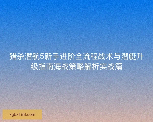 猎杀潜航5新手进阶全流程战术与潜艇升级指南海战策略解析实战篇 猎杀潜航5新手进阶全流程战术与潜艇升级指南海战策略解析实战篇