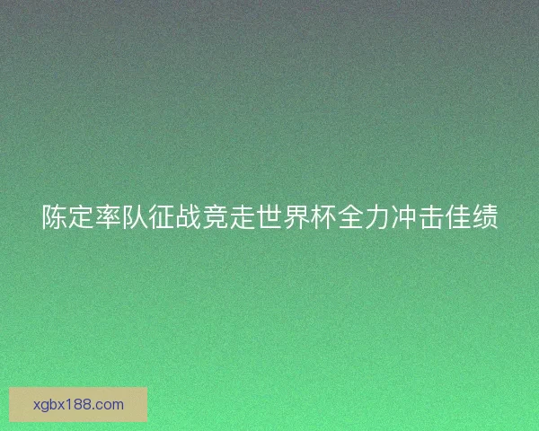 陈定率队征战竞走世界杯全力冲击佳绩