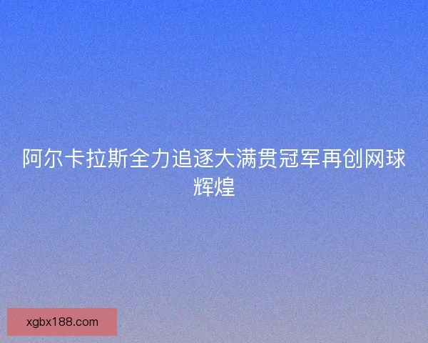 阿尔卡拉斯全力追逐大满贯冠军再创网球辉煌