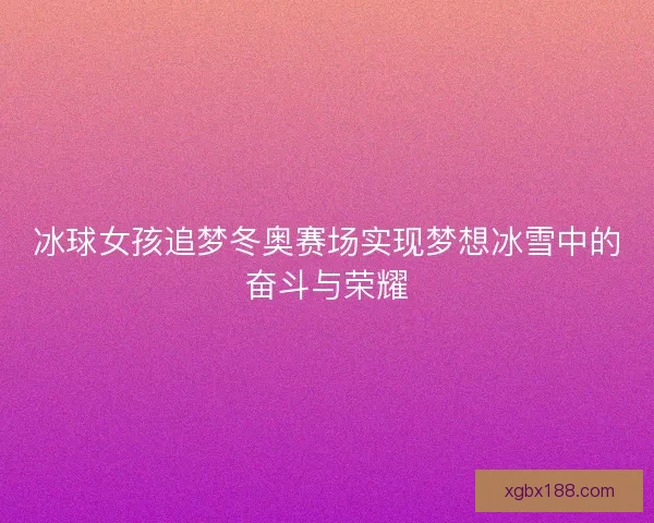 冰球女孩追梦冬奥赛场实现梦想冰雪中的奋斗与荣耀 冰球女孩追梦冬奥赛场实现梦想冰雪中的奋斗与荣耀